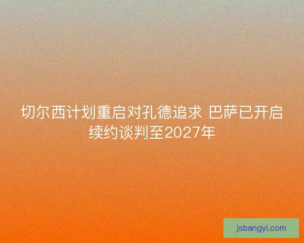 切尔西计划重启对孔德追求 巴萨已开启续约谈判至2027年