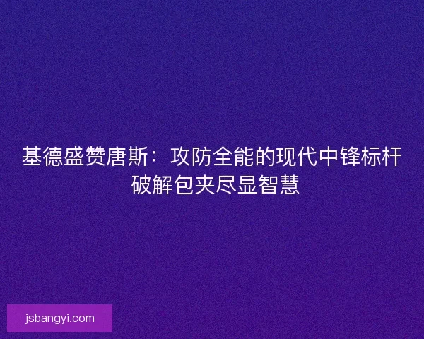 基德盛赞唐斯：攻防全能的现代中锋标杆 破解包夹尽显智慧
