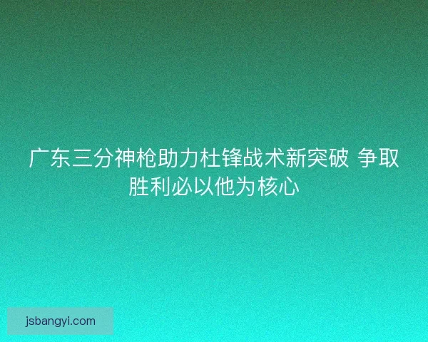 广东三分神枪助力杜锋战术新突破 争取胜利必以他为核心