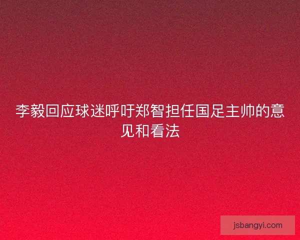 李毅回应球迷呼吁郑智担任国足主帅的意见和看法