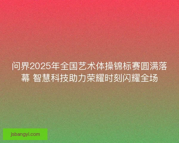 问界2025年全国艺术体操锦标赛圆满落幕 智慧科技助力荣耀时刻闪耀全场