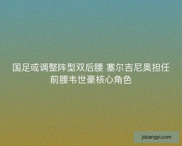 国足或调整阵型双后腰 塞尔吉尼奥担任前腰韦世豪核心角色