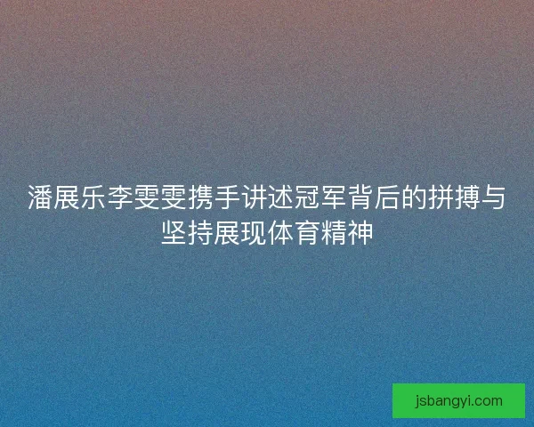 潘展乐李雯雯携手讲述冠军背后的拼搏与坚持展现体育精神 潘展乐李雯雯携手讲述冠军背后的拼搏与坚持展现体育精神