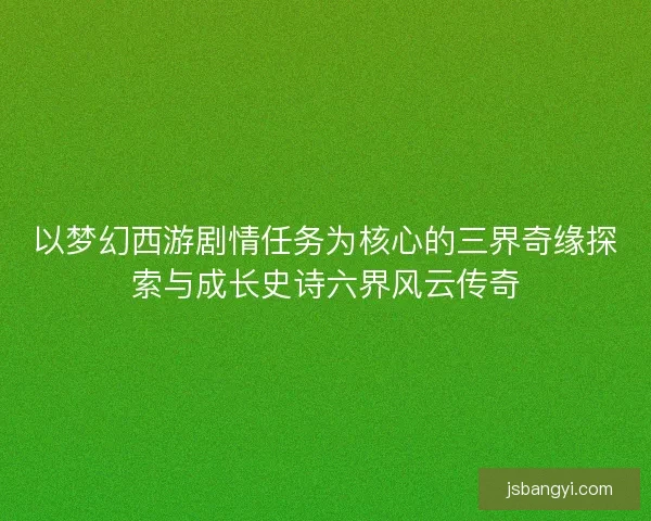 以梦幻西游剧情任务为核心的三界奇缘探索与成长史诗六界风云传奇