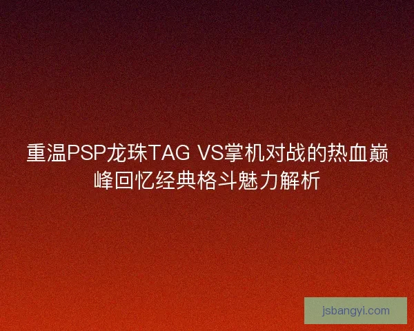 重温PSP龙珠TAG VS掌机对战的热血巅峰回忆经典格斗魅力解析