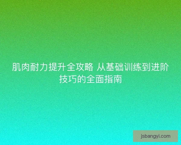 肌肉耐力提升全攻略 从基础训练到进阶技巧的全面指南