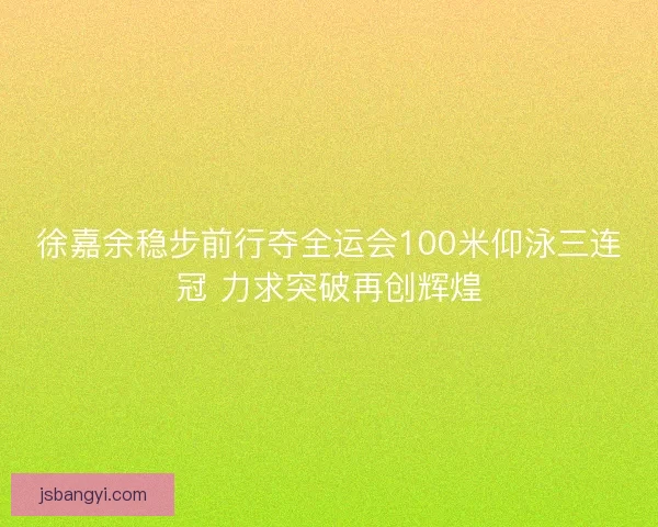 徐嘉余稳步前行夺全运会100米仰泳三连冠 力求突破再创辉煌