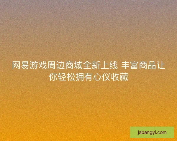 网易游戏周边商城全新上线 丰富商品让你轻松拥有心仪收藏