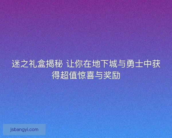 迷之礼盒揭秘 让你在地下城与勇士中获得超值惊喜与奖励