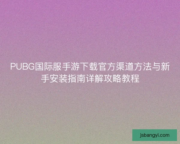 PUBG国际服手游下载官方渠道方法与新手安装指南详解攻略教程