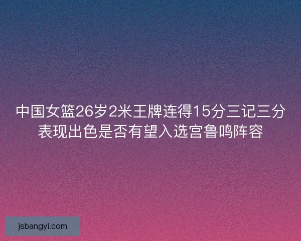 中国女篮26岁2米王牌连得15分三记三分表现出色是否有望入选宫鲁鸣阵容