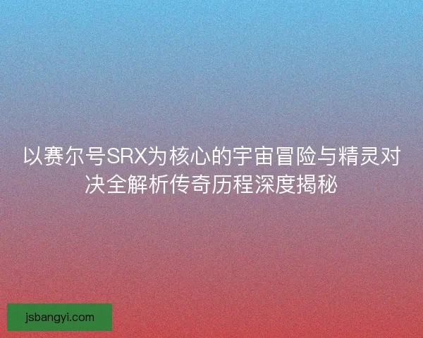 以赛尔号SRX为核心的宇宙冒险与精灵对决全解析传奇历程深度揭秘 以赛尔号SRX为核心的宇宙冒险与精灵对决全解析传奇历程深度揭秘