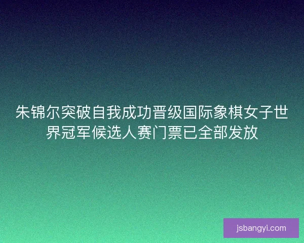 朱锦尔突破自我成功晋级国际象棋女子世界冠军候选人赛门票已全部发放