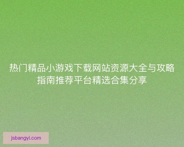 热门精品小游戏下载网站资源大全与攻略指南推荐平台精选合集分享