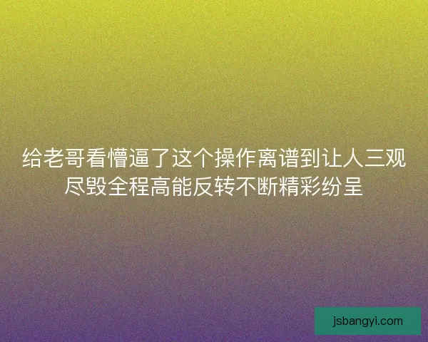 给老哥看懵逼了这个操作离谱到让人三观尽毁全程高能反转不断精彩纷呈 给老哥看懵逼了这个操作离谱到让人三观尽毁全程高能反转不断精彩纷呈