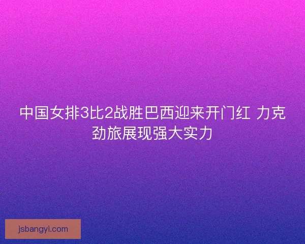 中国女排3比2战胜巴西迎来开门红 力克劲旅展现强大实力