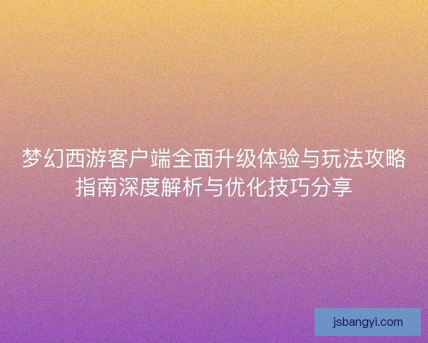 梦幻西游客户端全面升级体验与玩法攻略指南深度解析与优化技巧分享