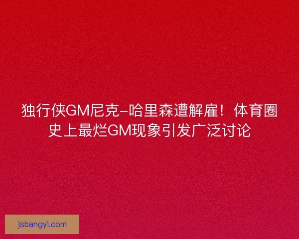 独行侠GM尼克-哈里森遭解雇！体育圈史上最烂GM现象引发广泛讨论