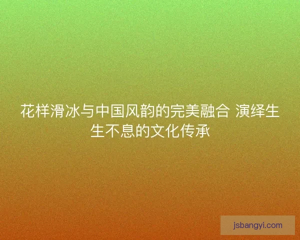 花样滑冰与中国风韵的完美融合 演绎生生不息的文化传承