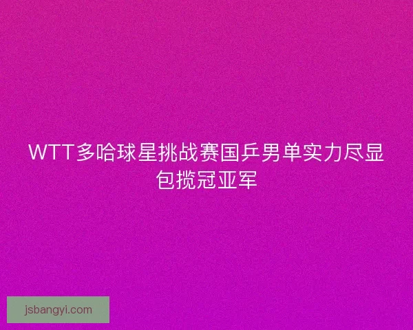 WTT多哈球星挑战赛国乒男单实力尽显包揽冠亚军 WTT多哈球星挑战赛国乒男单实力尽显包揽冠亚军