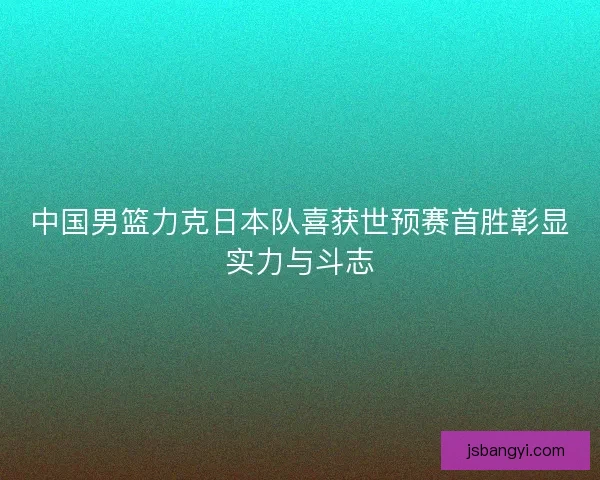 中国男篮力克日本队喜获世预赛首胜彰显实力与斗志 中国男篮力克日本队喜获世预赛首胜彰显实力与斗志