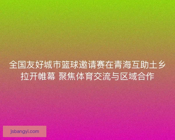 全国友好城市篮球邀请赛在青海互助土乡拉开帷幕 聚焦体育交流与区域合作