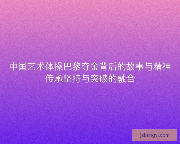 中国艺术体操巴黎夺金背后的故事与精神传承坚持与突破的融合