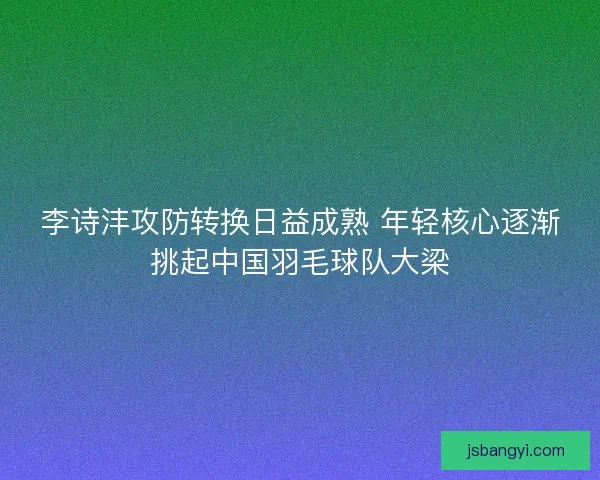 李诗沣攻防转换日益成熟 年轻核心逐渐挑起中国羽毛球队大梁