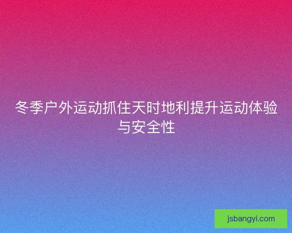 冬季户外运动抓住天时地利提升运动体验与安全性