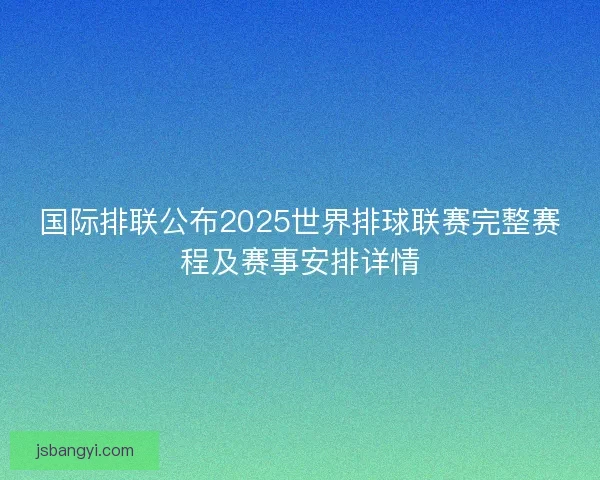 国际排联公布2025世界排球联赛完整赛程及赛事安排详情