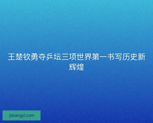 王楚钦勇夺乒坛三项世界第一书写历史新辉煌