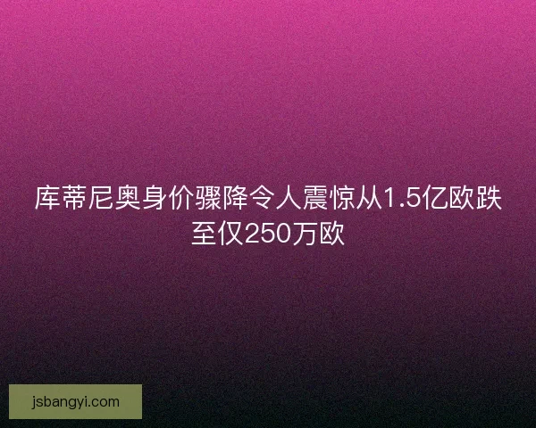库蒂尼奥身价骤降令人震惊从1.5亿欧跌至仅250万欧