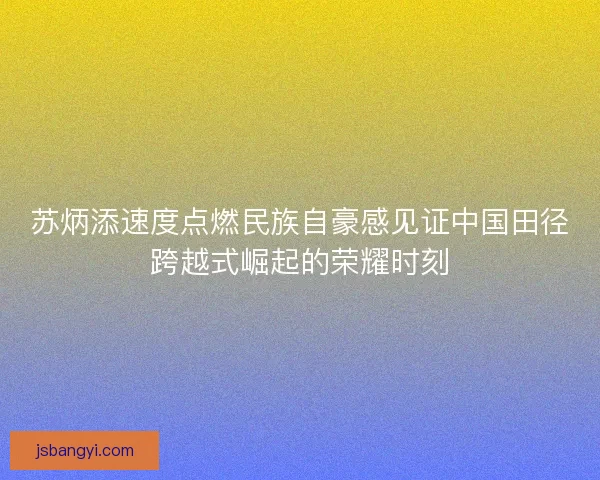 苏炳添速度点燃民族自豪感见证中国田径跨越式崛起的荣耀时刻