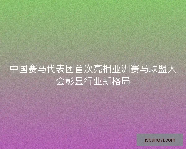 中国赛马代表团首次亮相亚洲赛马联盟大会彰显行业新格局 中国赛马代表团首次亮相亚洲赛马联盟大会彰显行业新格局