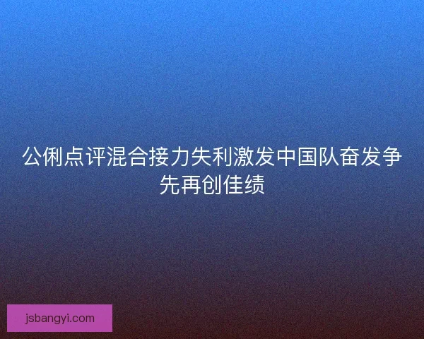 公俐点评混合接力失利激发中国队奋发争先再创佳绩 公俐点评混合接力失利激发中国队奋发争先再创佳绩