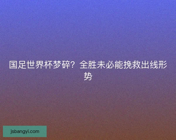 国足世界杯梦碎?全胜未必能挽救出线形势 国足世界杯梦碎?全胜未必能挽救出线形势