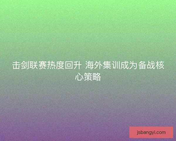 击剑联赛热度回升 海外集训成为备战核心策略 击剑联赛热度回升 海外集训成为备战核心策略