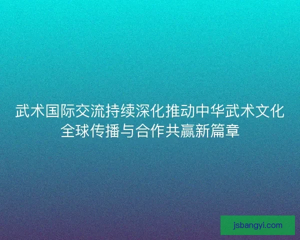 武术国际交流持续深化推动中华武术文化全球传播与合作共赢新篇章